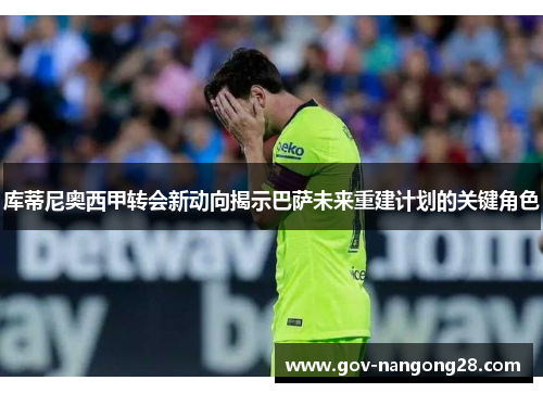 库蒂尼奥西甲转会新动向揭示巴萨未来重建计划的关键角色