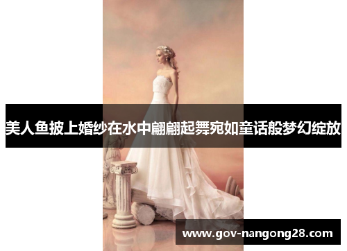 美人鱼披上婚纱在水中翩翩起舞宛如童话般梦幻绽放